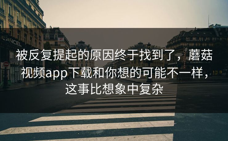 被反复提起的原因终于找到了，蘑菇视频app下载和你想的可能不一样，这事比想象中复杂