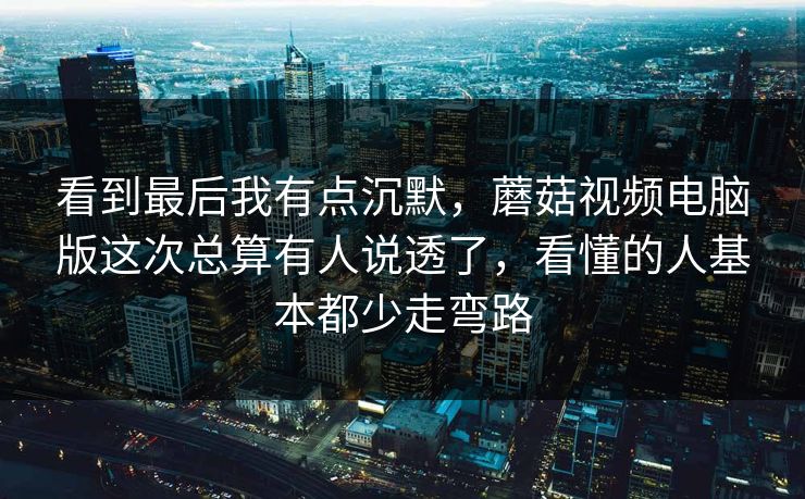 看到最后我有点沉默，蘑菇视频电脑版这次总算有人说透了，看懂的人基本都少走弯路