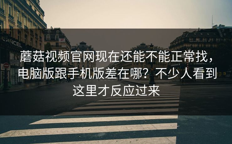 蘑菇视频官网现在还能不能正常找，电脑版跟手机版差在哪？不少人看到这里才反应过来