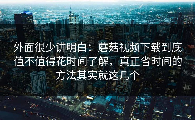 外面很少讲明白：蘑菇视频下载到底值不值得花时间了解，真正省时间的方法其实就这几个