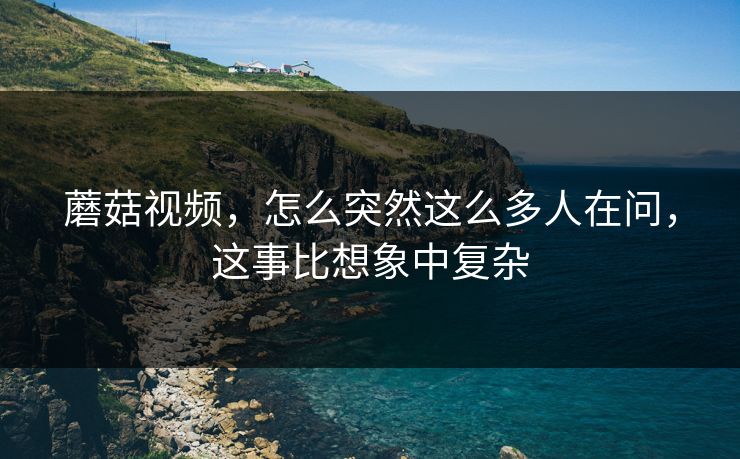 蘑菇视频，怎么突然这么多人在问，这事比想象中复杂