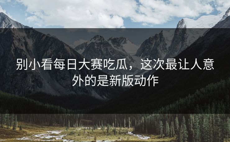 别小看每日大赛吃瓜，这次最让人意外的是新版动作