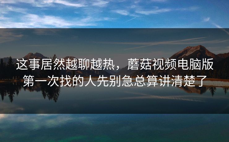 这事居然越聊越热，蘑菇视频电脑版第一次找的人先别急总算讲清楚了