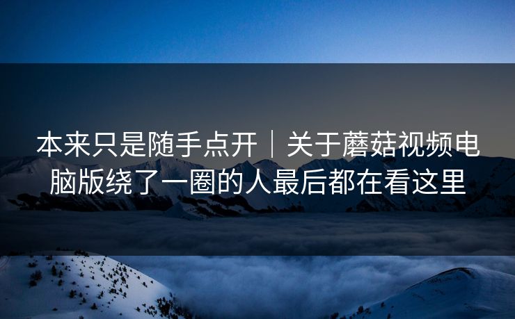 本来只是随手点开｜关于蘑菇视频电脑版绕了一圈的人最后都在看这里