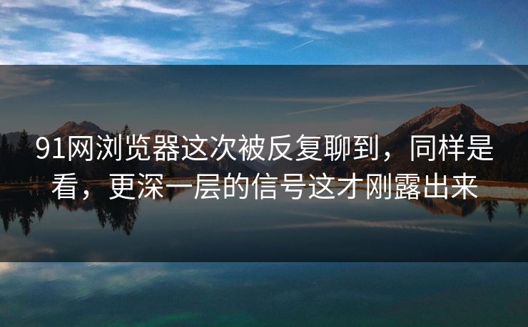 91网浏览器这次被反复聊到，同样是看，更深一层的信号这才刚露出来