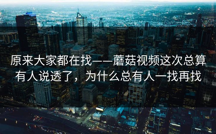 原来大家都在找——蘑菇视频这次总算有人说透了，为什么总有人一找再找