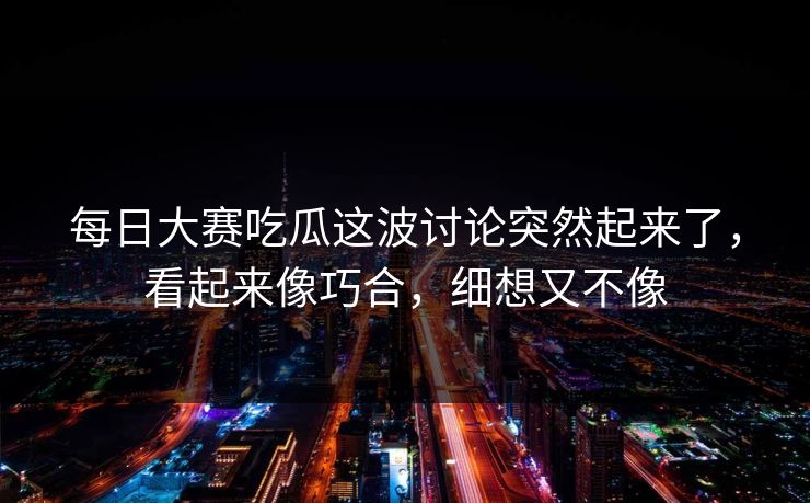每日大赛吃瓜这波讨论突然起来了，看起来像巧合，细想又不像