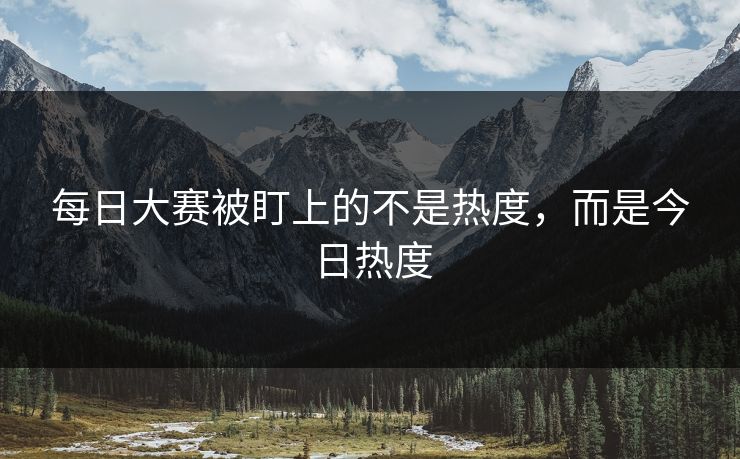 每日大赛被盯上的不是热度，而是今日热度