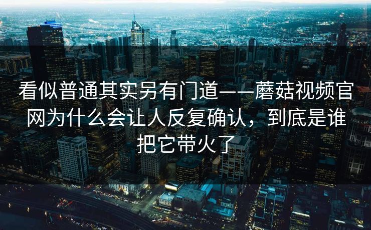 看似普通其实另有门道——蘑菇视频官网为什么会让人反复确认，到底是谁把它带火了