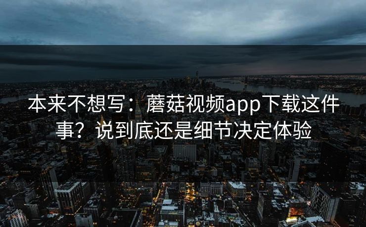 本来不想写：蘑菇视频app下载这件事？说到底还是细节决定体验