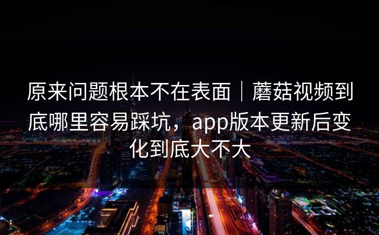 原来问题根本不在表面｜蘑菇视频到底哪里容易踩坑，app版本更新后变化到底大不大