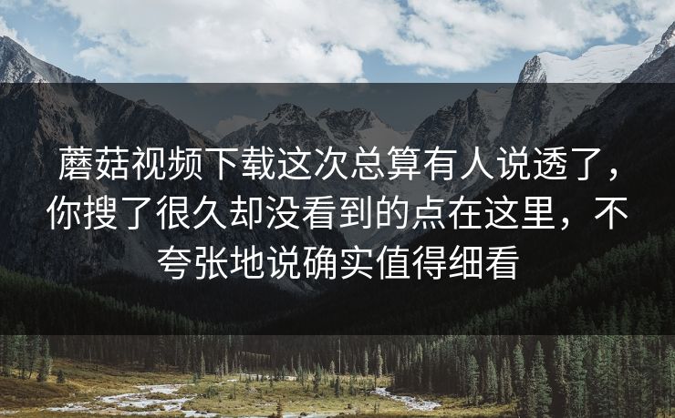 蘑菇视频下载这次总算有人说透了，你搜了很久却没看到的点在这里，不夸张地说确实值得细看