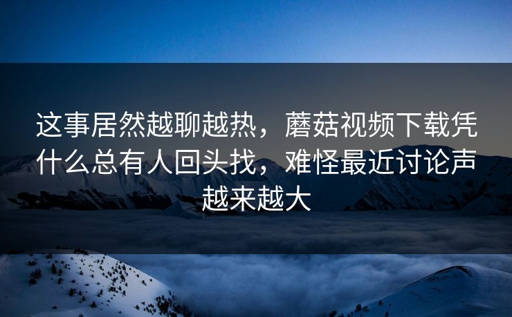 这事居然越聊越热，蘑菇视频下载凭什么总有人回头找，难怪最近讨论声越来越大