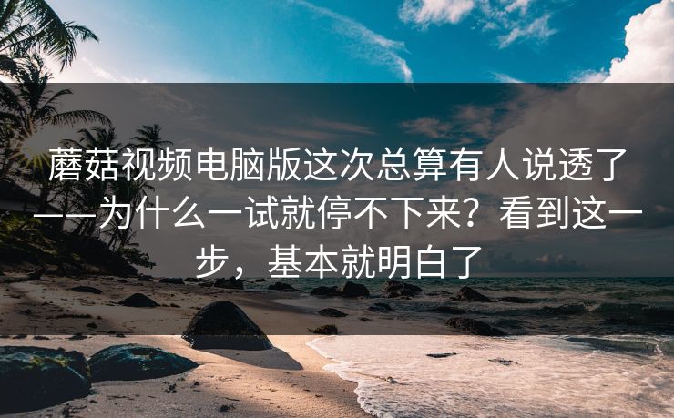 蘑菇视频电脑版这次总算有人说透了——为什么一试就停不下来？看到这一步，基本就明白了