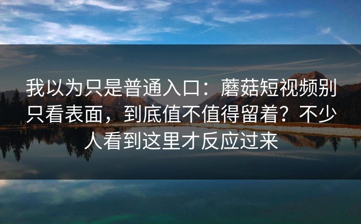 我以为只是普通入口：蘑菇短视频别只看表面，到底值不值得留着？不少人看到这里才反应过来
