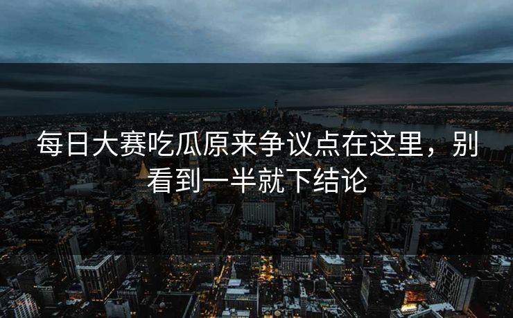 每日大赛吃瓜原来争议点在这里，别看到一半就下结论