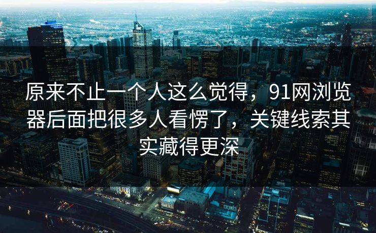 原来不止一个人这么觉得，91网浏览器后面把很多人看愣了，关键线索其实藏得更深