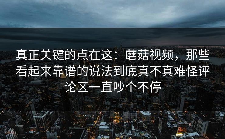 真正关键的点在这：蘑菇视频，那些看起来靠谱的说法到底真不真难怪评论区一直吵个不停