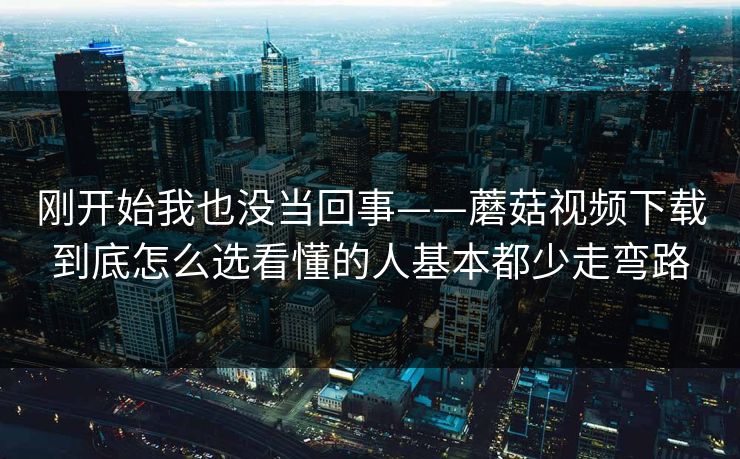 刚开始我也没当回事——蘑菇视频下载到底怎么选看懂的人基本都少走弯路