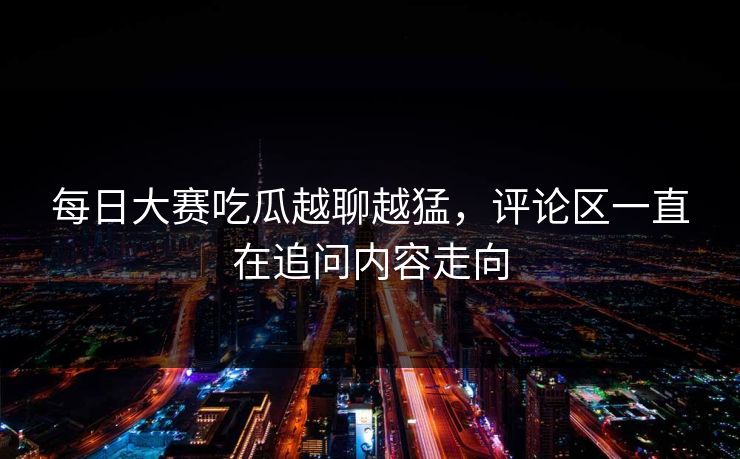 每日大赛吃瓜越聊越猛，评论区一直在追问内容走向