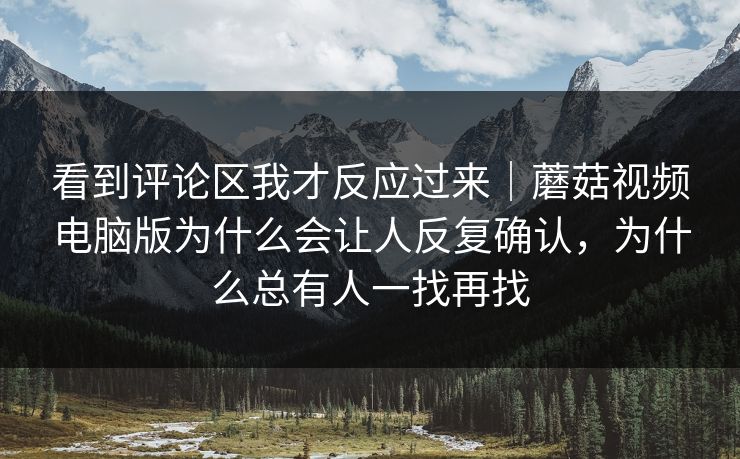 看到评论区我才反应过来｜蘑菇视频电脑版为什么会让人反复确认，为什么总有人一找再找