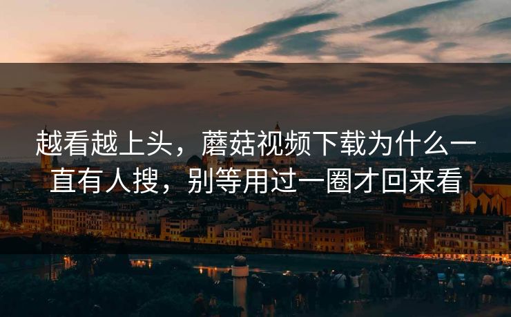 越看越上头，蘑菇视频下载为什么一直有人搜，别等用过一圈才回来看