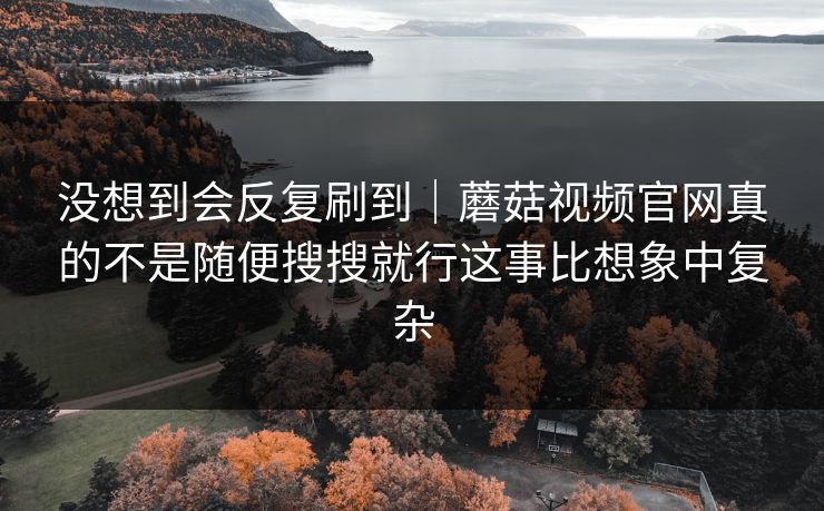没想到会反复刷到|蘑菇视频官网真的不是随便搜搜就行这事比想象中复杂 没想到会反复刷到|蘑菇视频官网真的不是随便搜搜就行这事比想象中复杂
