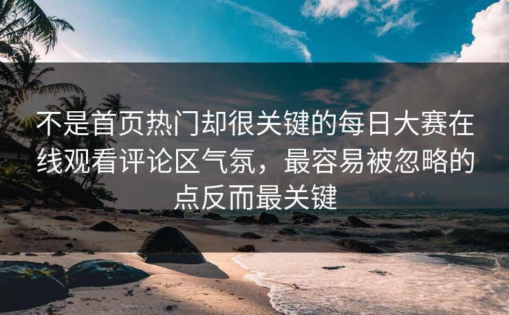 不是首页热门却很关键的每日大赛在线观看评论区气氛，最容易被忽略的点反而最关键