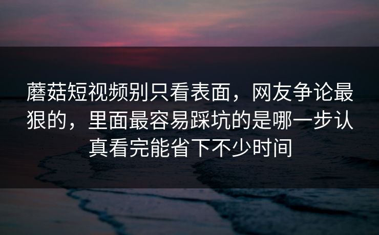 蘑菇短视频别只看表面，网友争论最狠的，里面最容易踩坑的是哪一步认真看完能省下不少时间