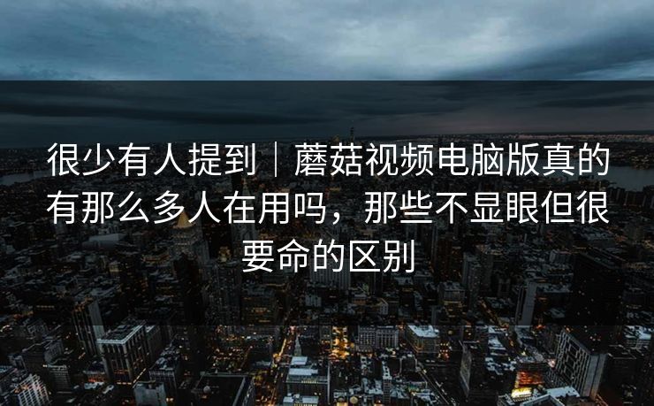 很少有人提到｜蘑菇视频电脑版真的有那么多人在用吗，那些不显眼但很要命的区别