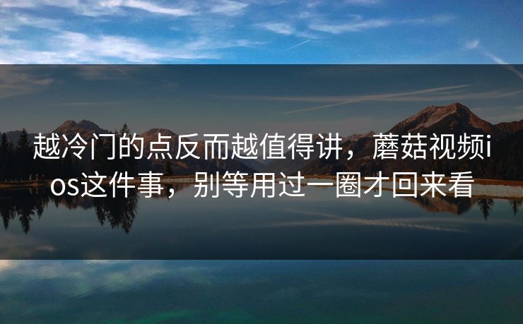 越冷门的点反而越值得讲，蘑菇视频ios这件事，别等用过一圈才回来看