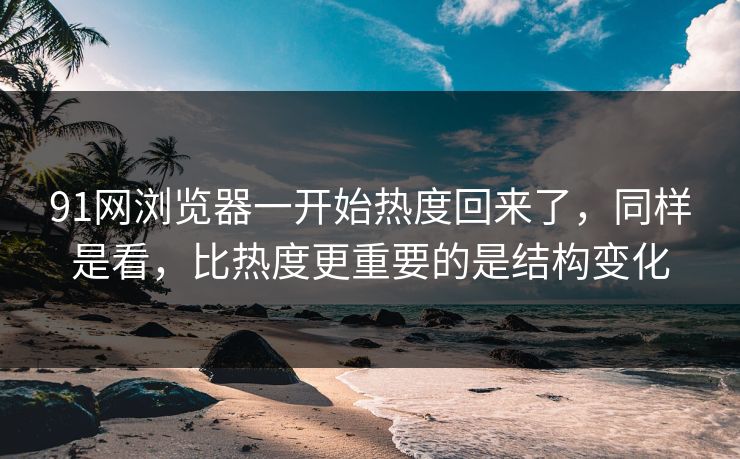 91网浏览器一开始热度回来了，同样是看，比热度更重要的是结构变化