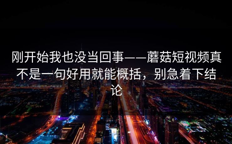 刚开始我也没当回事——蘑菇短视频真不是一句好用就能概括，别急着下结论