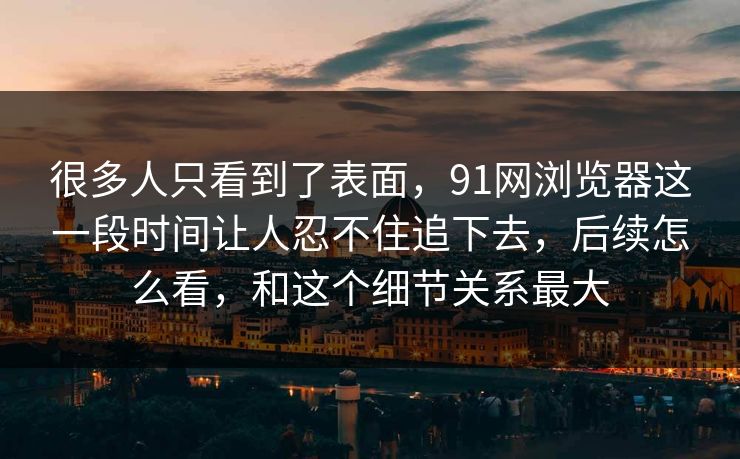 很多人只看到了表面，91网浏览器这一段时间让人忍不住追下去，后续怎么看，和这个细节关系最大