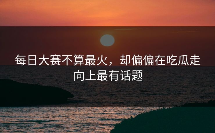 每日大赛不算最火，却偏偏在吃瓜走向上最有话题