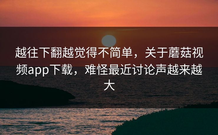 越往下翻越觉得不简单，关于蘑菇视频app下载，难怪最近讨论声越来越大