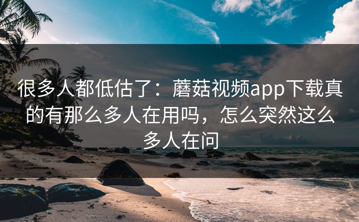 很多人都低估了：蘑菇视频app下载真的有那么多人在用吗，怎么突然这么多人在问