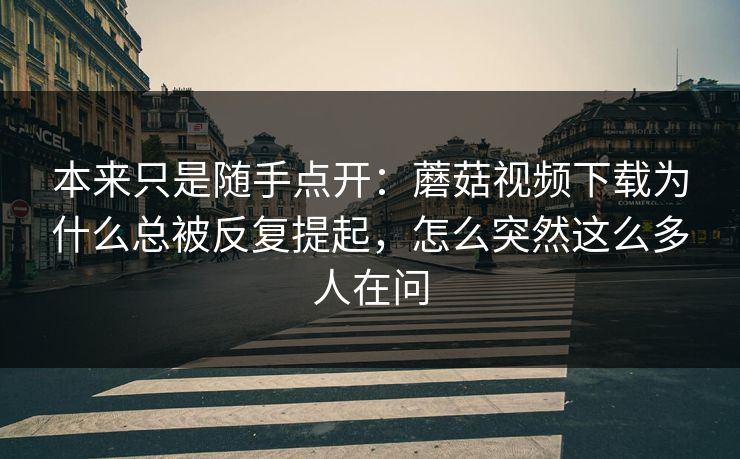 本来只是随手点开：蘑菇视频下载为什么总被反复提起，怎么突然这么多人在问