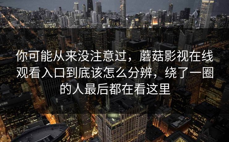 你可能从来没注意过，蘑菇影视在线观看入口到底该怎么分辨，绕了一圈的人最后都在看这里
