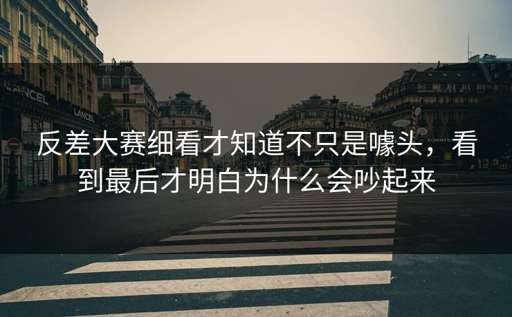 反差大赛细看才知道不只是噱头，看到最后才明白为什么会吵起来
