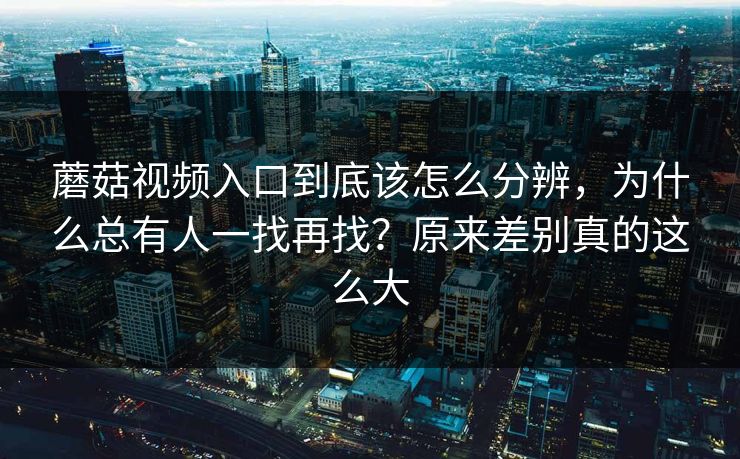 蘑菇视频入口到底该怎么分辨，为什么总有人一找再找？原来差别真的这么大