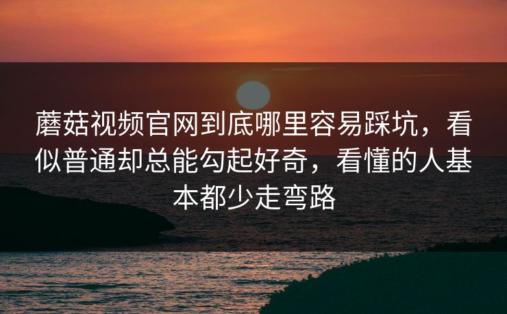 蘑菇视频官网到底哪里容易踩坑，看似普通却总能勾起好奇，看懂的人基本都少走弯路