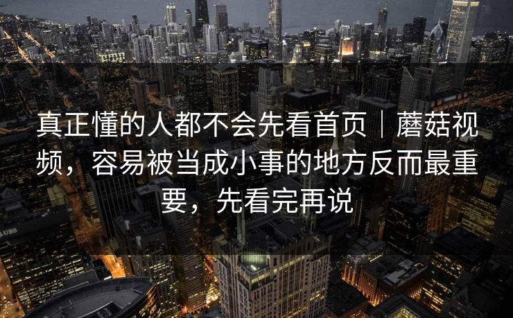 真正懂的人都不会先看首页｜蘑菇视频，容易被当成小事的地方反而最重要，先看完再说