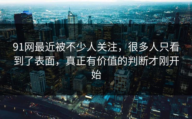 91网最近被不少人关注，很多人只看到了表面，真正有价值的判断才刚开始